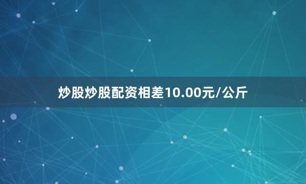 炒股炒股配资相差10.00元/公斤